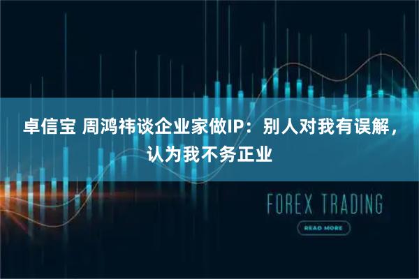 卓信宝 周鸿祎谈企业家做IP：别人对我有误解，认为我不务正业