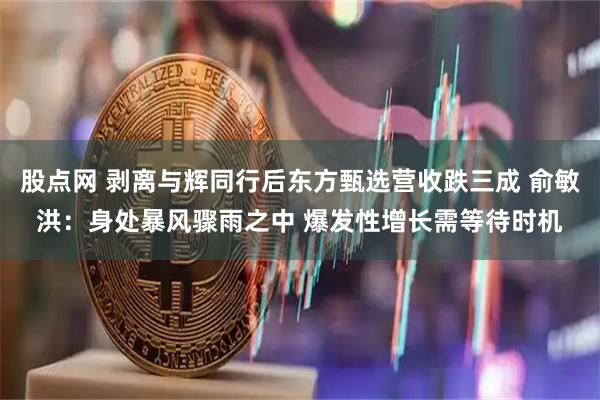 股点网 剥离与辉同行后东方甄选营收跌三成 俞敏洪：身处暴风骤雨之中 爆发性增长需等待时机