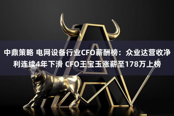 中鼎策略 电网设备行业CFO薪酬榜：众业达营收净利连续4年下滑 CFO王宝玉涨薪至178万上榜