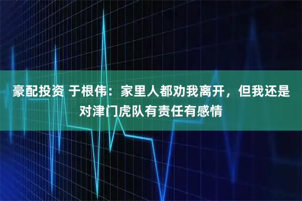 豪配投资 于根伟：家里人都劝我离开，但我还是对津门虎队有责任有感情