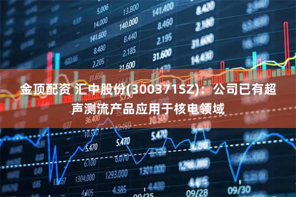 金顶配资 汇中股份(300371SZ)：公司已有超声测流产品应用于核电领域