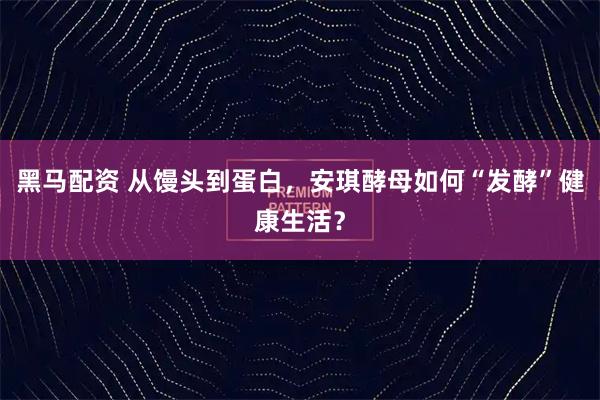 黑马配资 从馒头到蛋白，安琪酵母如何“发酵”健康生活？