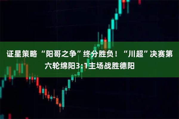 证星策略 “阳哥之争”终分胜负！“川超”决赛第六轮绵阳3:1主场战胜德阳