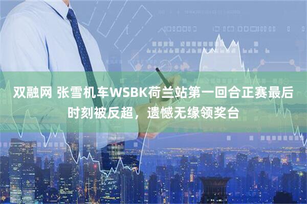 双融网 张雪机车WSBK荷兰站第一回合正赛最后时刻被反超，遗憾无缘领奖台