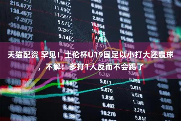 天猫配资 罕见!土伦杯U19国足以小打大还赢球,不解:多打1人反而不会踢了
