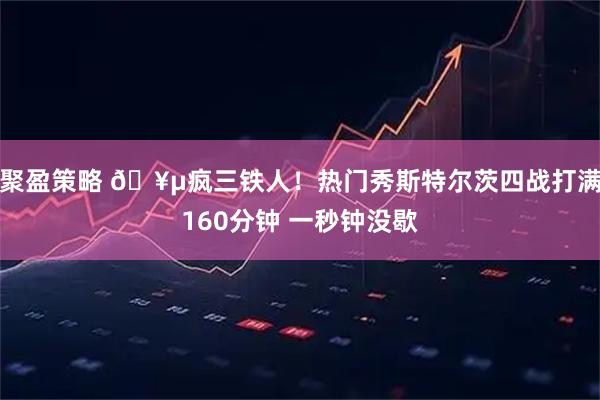 聚盈策略 🥵疯三铁人！热门秀斯特尔茨四战打满160分钟 一秒钟没歇