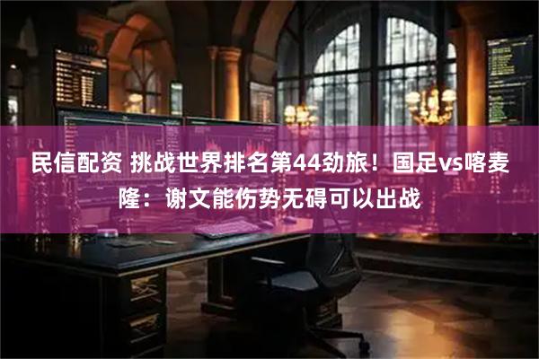 民信配资 挑战世界排名第44劲旅！国足vs喀麦隆：谢文能伤势无碍可以出战