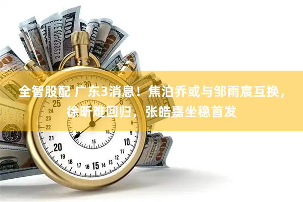全智股配 广东3消息!焦泊乔或与邹雨宸互换,徐昕难回归,张皓嘉坐稳首发