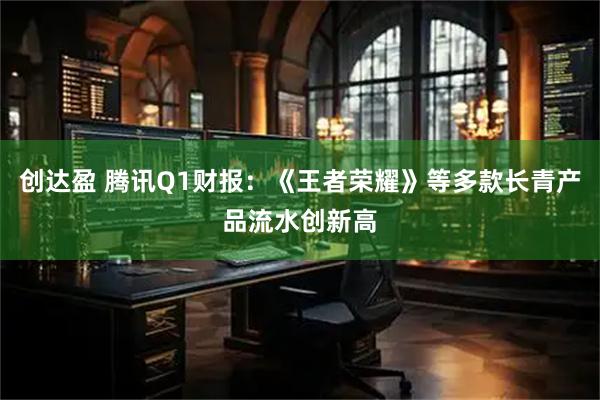 创达盈 腾讯Q1财报：《王者荣耀》等多款长青产品流水创新高