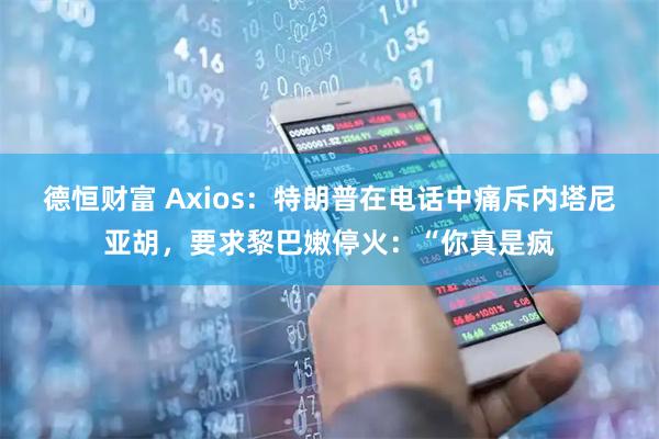 德恒财富 Axios：特朗普在电话中痛斥内塔尼亚胡，要求黎巴嫩停火：“你真是疯