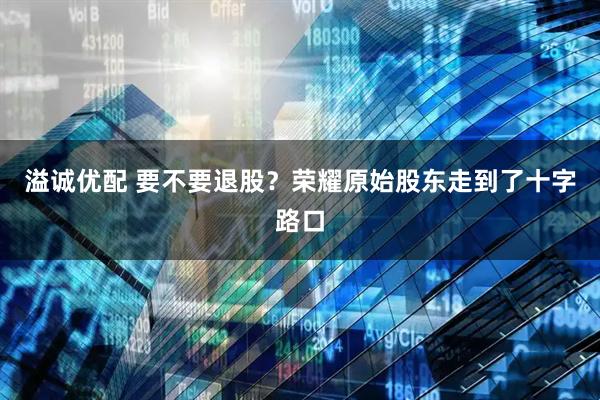 溢诚优配 要不要退股？荣耀原始股东走到了十字路口