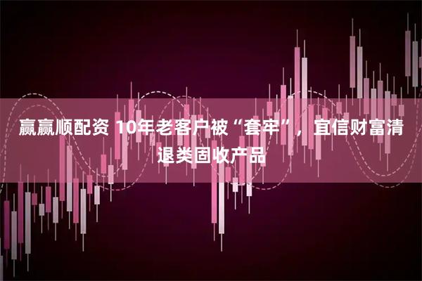 赢赢顺配资 10年老客户被“套牢”，宜信财富清退类固收产品