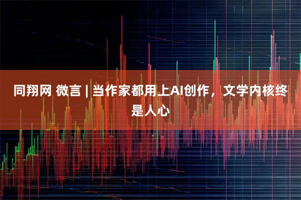 同翔网 微言 | 当作家都用上AI创作，文学内核终是人心