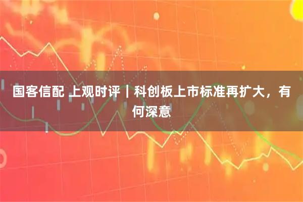 国客信配 上观时评｜科创板上市标准再扩大，有何深意