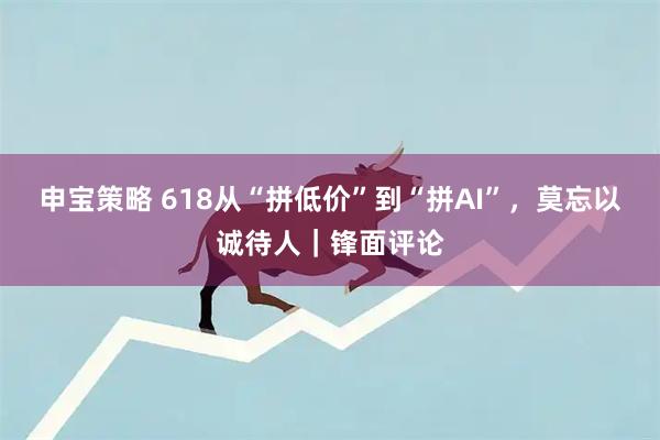 申宝策略 618从“拼低价”到“拼AI”，莫忘以诚待人｜锋面评论