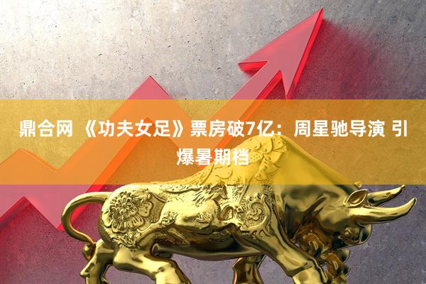 鼎合网 《功夫女足》票房破7亿：周星驰导演 引爆暑期档