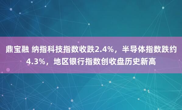 鼎宝融 纳指科技指数收跌2.4%，半导体指数跌约4.3%，地区银行指数创收盘历史新高