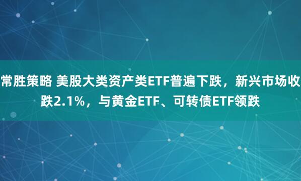 常胜策略 美股大类资产类ETF普遍下跌，新兴市场收跌2.1%，与黄金ETF、可转债ETF领跌