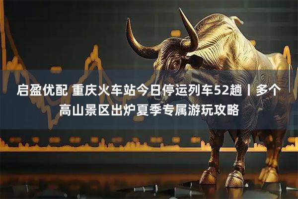 启盈优配 重庆火车站今日停运列车52趟丨多个高山景区出炉夏季专属游玩攻略