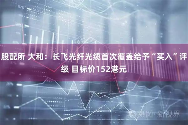 股配所 大和：长飞光纤光缆首次覆盖给予“买入”评级 目标价152港元