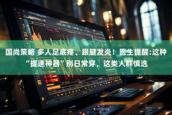 国尚策略 多人足底疼、跟腱发炎！医生提醒:这种“提速神器”别日常穿，这类人群慎选