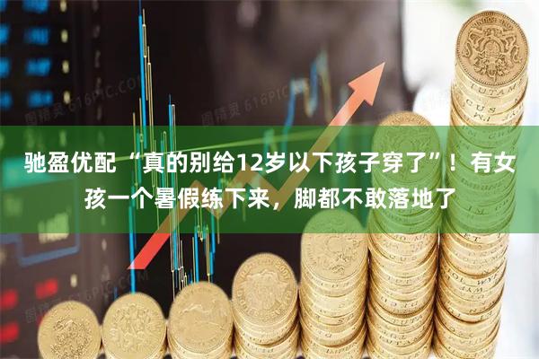 驰盈优配 “真的别给12岁以下孩子穿了”！有女孩一个暑假练下来，脚都不敢落地了