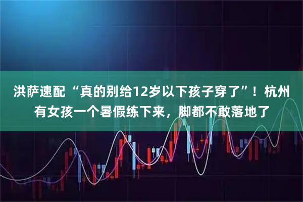 洪萨速配 “真的别给12岁以下孩子穿了”！杭州有女孩一个暑假练下来，脚都不敢落地了