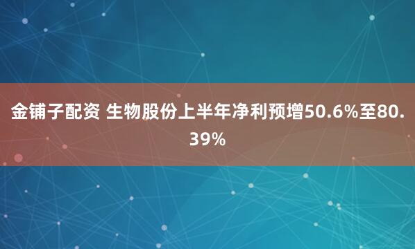 金铺子配资 生物股份上半年净利预增50.6%至80.39%